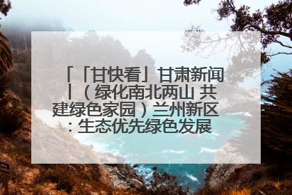 「甘快看」甘肃新闻丨（绿化南北两山 共建绿色家园）兰州新区：生态优先绿色发展 打造生态环保示范区