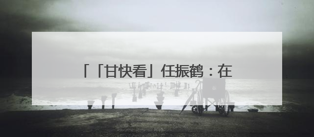 「甘快看」任振鹤：在彰显特色追求实效上下功夫 以文化为重要支点为高质量发展增添动能