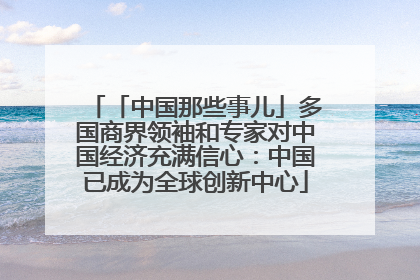 「中国那些事儿」多国商界领袖和专家对中国经济充满信心：中国已成为全球创新中心