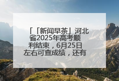 「新闻早茶」河北省2025年高考顺利结束，6月25日左右可查成绩，还有这些热点……