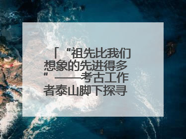 “祖先比我们想象的先进得多”——考古工作者泰山脚下探寻中华文明起源