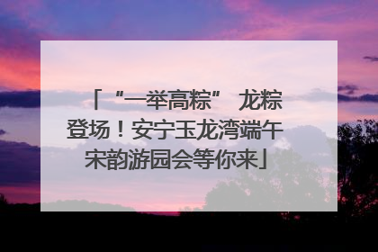 “一举高粽” 龙粽登场！安宁玉龙湾端午宋韵游园会等你来