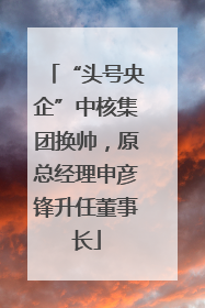 “头号央企”中核集团换帅，原总经理申彦锋升任董事长