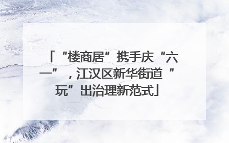 “楼商居”携手庆“六一”，江汉区新华街道“玩”出治理新范式