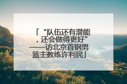 “队伍还有潜能，还会做得更好”——访北京首钢男篮主教练许利民