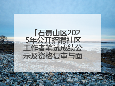 石景山区2025年公开招聘社区工作者笔试成绩公示及资格复审与面试通知
