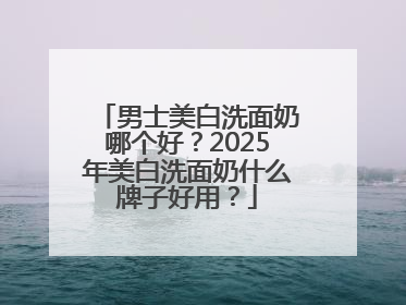 男士美白洗面奶哪个好？2025年美白洗面奶什么牌子好用？