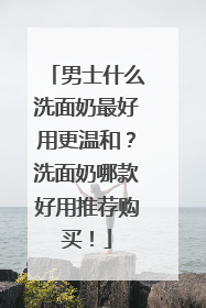 男士什么洗面奶最好用更温和？洗面奶哪款好用推荐购买！