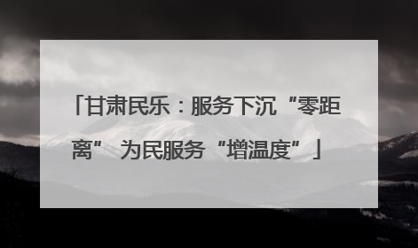 甘肃民乐：服务下沉“零距离” 为民服务“增温度”
