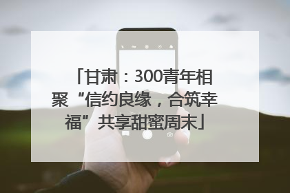 甘肃：300青年相聚“信约良缘，合筑幸福”共享甜蜜周末