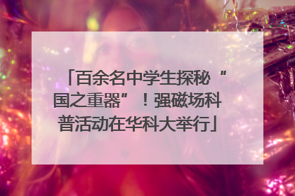 百余名中学生探秘“国之重器”！强磁场科普活动在华科大举行