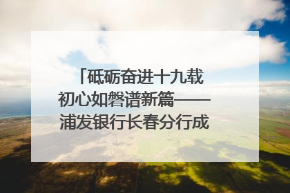 砥砺奋进十九载 初心如磐谱新篇——浦发银行长春分行成立19周年助力吉林省全面振兴纪实