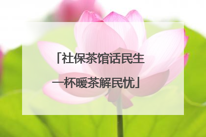 社保茶馆话民生 一杯暖茶解民忧