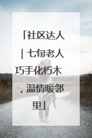 社区达人｜七旬老人巧手化朽木，温情暖邻里