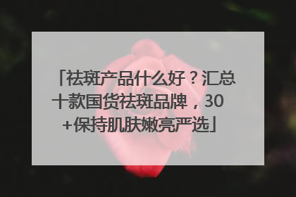 祛斑产品什么好？汇总十款国货祛斑品牌，30+保持肌肤嫩亮严选