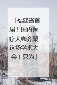 福建省首届！国内医疗大咖齐聚这场学术大会！只为