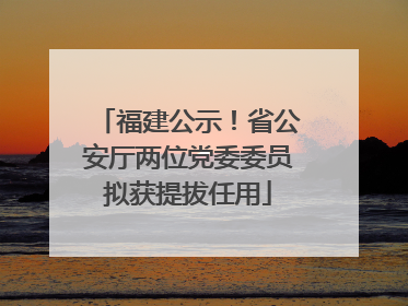 福建公示！省公安厅两位党委委员拟获提拔任用