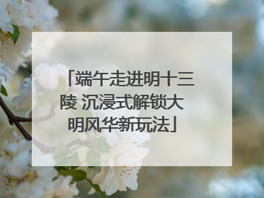 端午走进明十三陵 沉浸式解锁大明风华新玩法