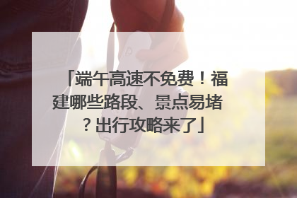 端午高速不免费！福建哪些路段、景点易堵？出行攻略来了