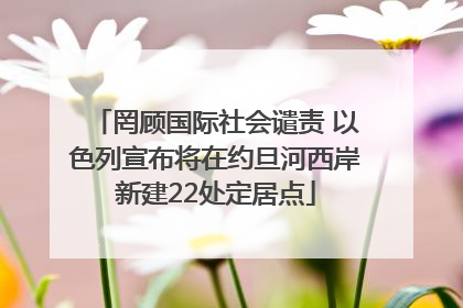 罔顾国际社会谴责 以色列宣布将在约旦河西岸新建22处定居点