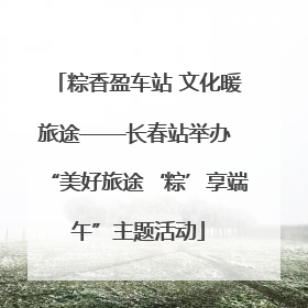 粽香盈车站 文化暖旅途——长春站举办 “美好旅途‘粽’享端午”主题活动