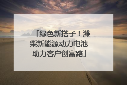绿色新搭子！潍柴新能源动力电池助力客户创富路