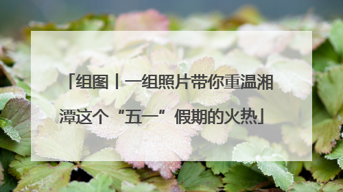 组图丨一组照片带你重温湘潭这个“五一”假期的火热