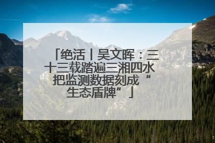 绝活丨吴文晖：三十三载踏遍三湘四水 把监测数据刻成“生态盾牌”