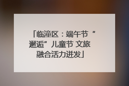 临潼区：端午节“邂逅”儿童节 文旅融合活力迸发