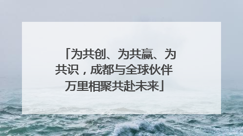 为共创、为共赢、为共识，成都与全球伙伴万里相聚共赴未来