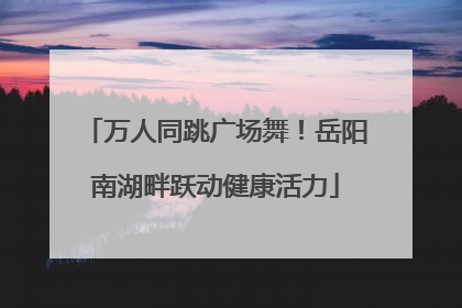 万人同跳广场舞！岳阳南湖畔跃动健康活力