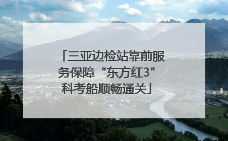 三亚边检站靠前服务保障“东方红3”科考船顺畅通关