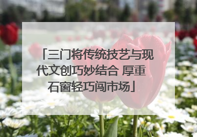 三门将传统技艺与现代文创巧妙结合 厚重石窗轻巧闯市场