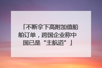 不断拿下高附加值船舶订单，跨国企业称中国已是“主航道”