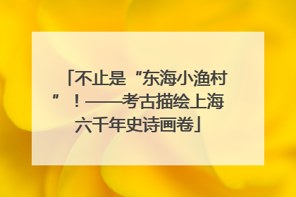 不止是“东海小渔村”！——考古描绘上海六千年史诗画卷