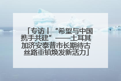 专访丨“希望与中国携手共建”——土耳其加济安泰普市长期待古丝路重镇焕发新活力