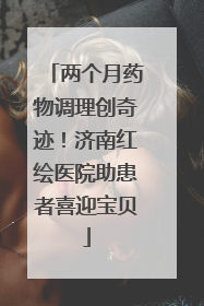 两个月药物调理创奇迹！济南红绘医院助患者喜迎宝贝
