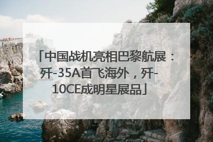中国战机亮相巴黎航展：歼-35A首飞海外，歼-10CE成明星展品