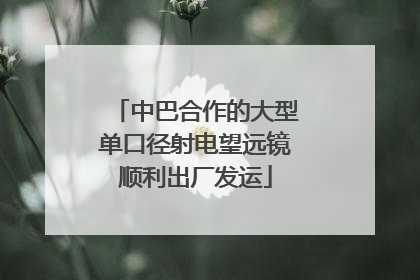 中巴合作的大型单口径射电望远镜顺利出厂发运