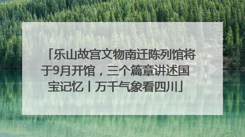 乐山故宫文物南迁陈列馆将于9月开馆，三个篇章讲述国宝记忆丨万千气象看四川