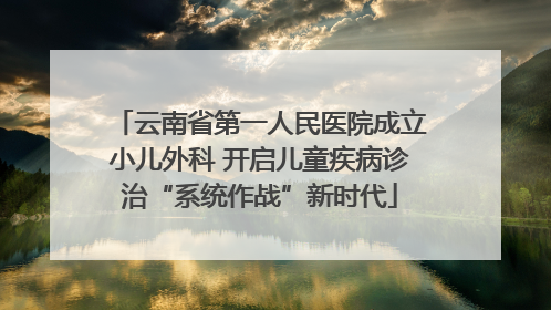 云南省第一人民医院成立小儿外科 开启儿童疾病诊治“系统作战”新时代