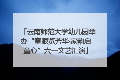 云南师范大学幼儿园举办“童眼览芳华·家韵启童心”六一文艺汇演