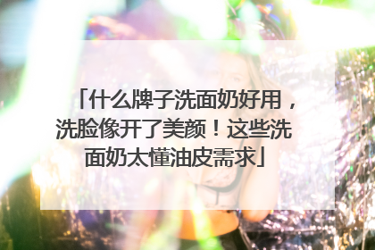 什么牌子洗面奶好用，洗脸像开了美颜！这些洗面奶太懂油皮需求