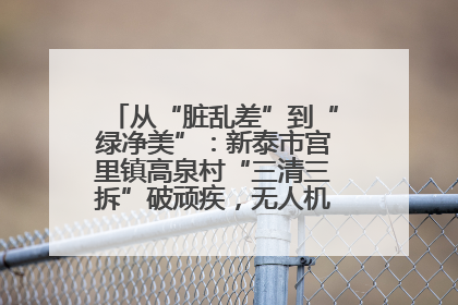 从“脏乱差”到“绿净美”：新泰市宫里镇高泉村“三清三拆”破顽疾，无人机“天眼”护新颜