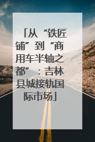 从“铁匠铺”到“商用车半轴之都”：吉林县城接轨国际市场