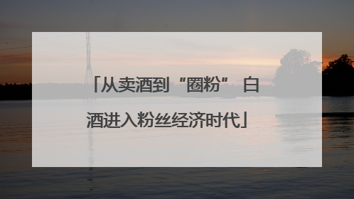 从卖酒到“圈粉” 白酒进入粉丝经济时代