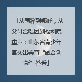 从国粹到哪吒，从父母合唱团到福利院童声：山东省青少年宫交出美育“融合创新”答卷