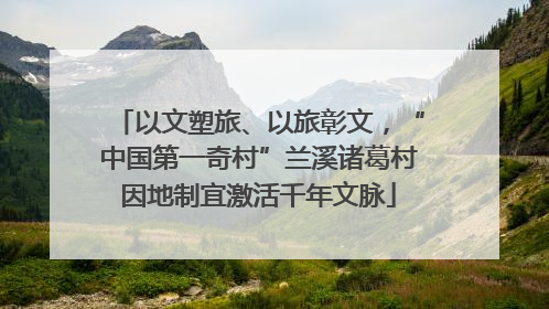 以文塑旅、以旅彰文，“中国第一奇村”兰溪诸葛村因地制宜激活千年文脉