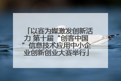 以赛为媒激发创新活力 第十届“创客中国”信息技术应用中小企业创新创业大赛举行