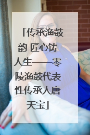 传承渔鼓韵 匠心铸人生——零陵渔鼓代表性传承人唐天宝